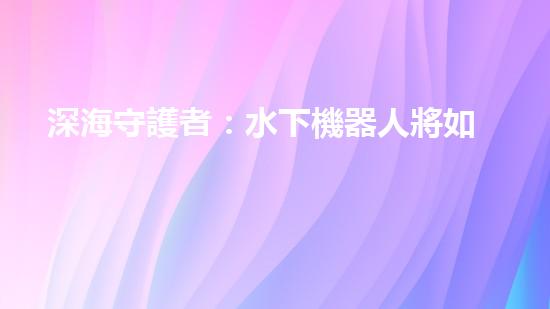 深海守護者：水下機器人將如何改變我們的未來？